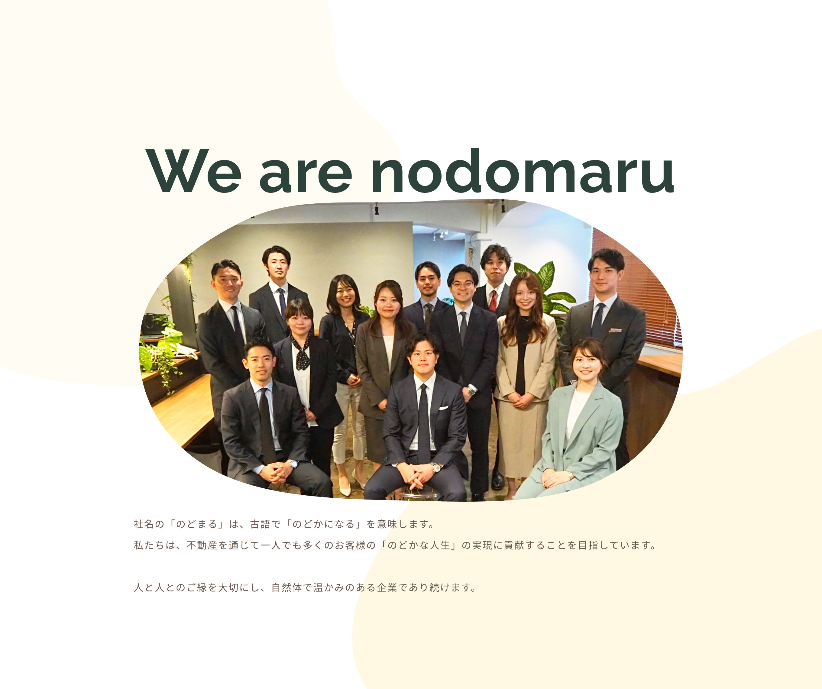 We are nodomaru 社名の「のどまる」は、古語で「のどかになる」を意味します。私たちは、不動産を通じて一人でも多くのお客様の「のどかな人生」の実現に貢献することを目指しています。人と人とのご縁を大切にし、自然体で温かみのある企業であり続けます。