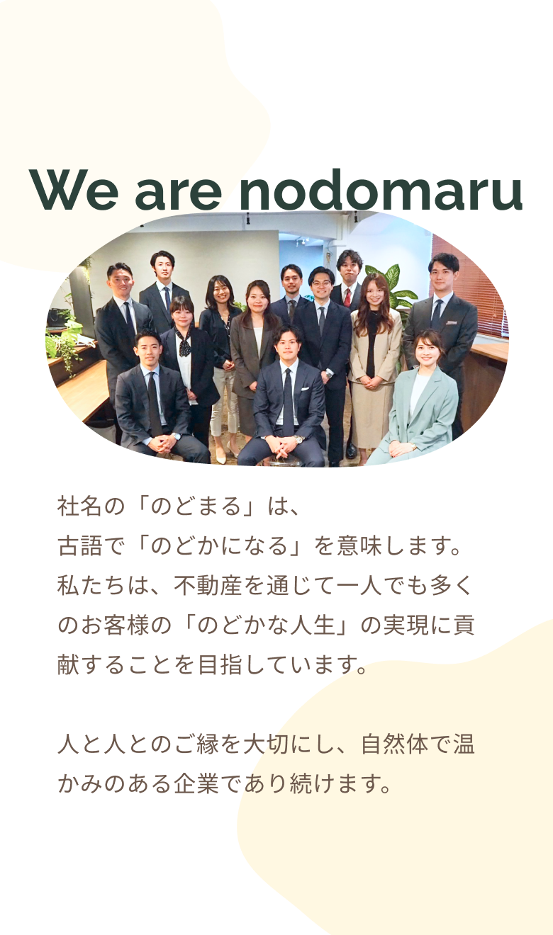 We are nodomaru 社名の「のどまる」は、古語で「のどかになる」を意味します。私たちは、不動産を通じて一人でも多くのお客様の「のどかな人生」の実現に貢献することを目指しています。人と人とのご縁を大切にし、自然体で温かみのある企業であり続けます。